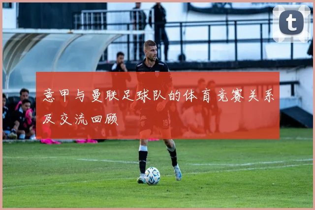 意甲与曼联足球队的体育竞赛关系及交流回顾