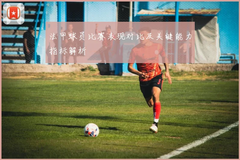 法甲球员比赛表现对比及关键能力指标解析
